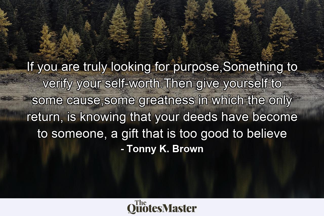 If you are truly looking for purpose,Something to verify your self-worth.Then give yourself to some cause,some greatness in which the only return, is knowing that your deeds have become to someone, a gift that is too good to believe - Quote by Tonny K. Brown