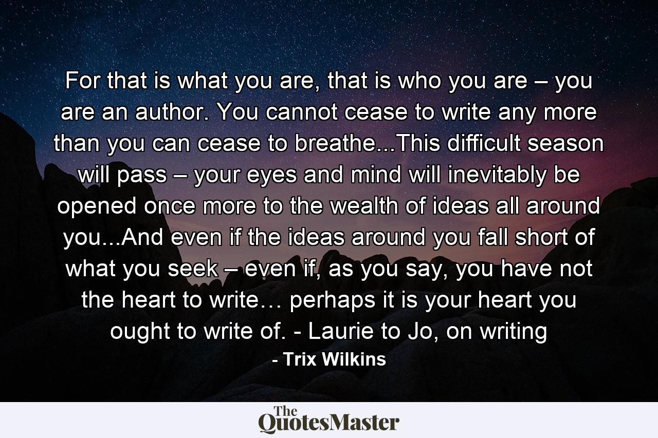 For that is what you are, that is who you are – you are an author. You cannot cease to write any more than you can cease to breathe...This difficult season will pass – your eyes and mind will inevitably be opened once more to the wealth of ideas all around you...And even if the ideas around you fall short of what you seek – even if, as you say, you have not the heart to write… perhaps it is your heart you ought to write of. - Laurie to Jo, on writing - Quote by Trix Wilkins