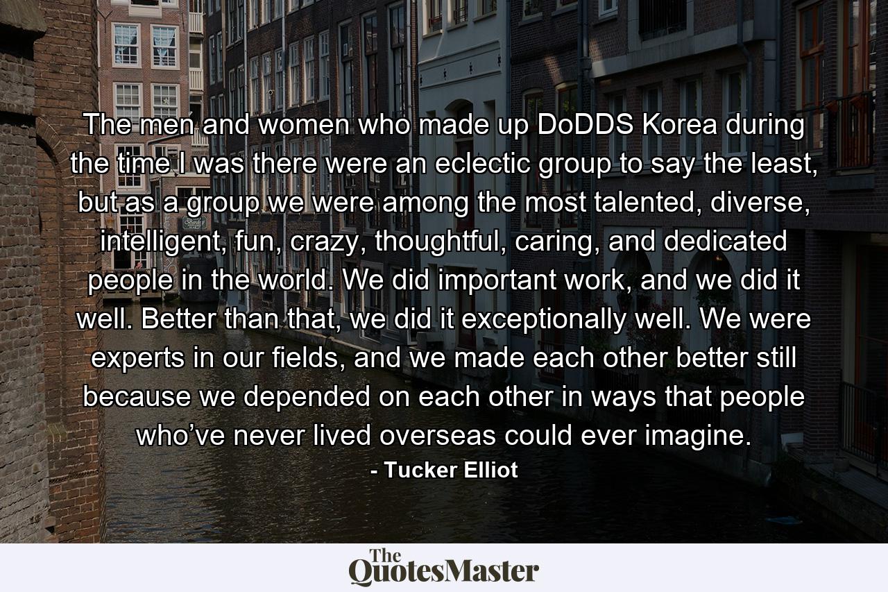 The men and women who made up DoDDS Korea during the time I was there were an eclectic group to say the least, but as a group we were among the most talented, diverse, intelligent, fun, crazy, thoughtful, caring, and dedicated people in the world. We did important work, and we did it well. Better than that, we did it exceptionally well. We were experts in our fields, and we made each other better still because we depended on each other in ways that people who’ve never lived overseas could ever imagine. - Quote by Tucker Elliot