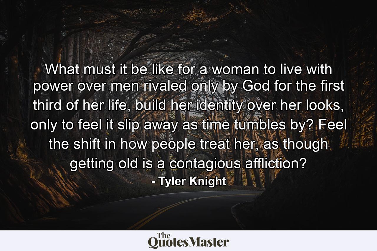 What must it be like for a woman to live with power over men rivaled only by God for the first third of her life, build her identity over her looks, only to feel it slip away as time tumbles by? Feel the shift in how people treat her, as though getting old is a contagious affliction? - Quote by Tyler Knight