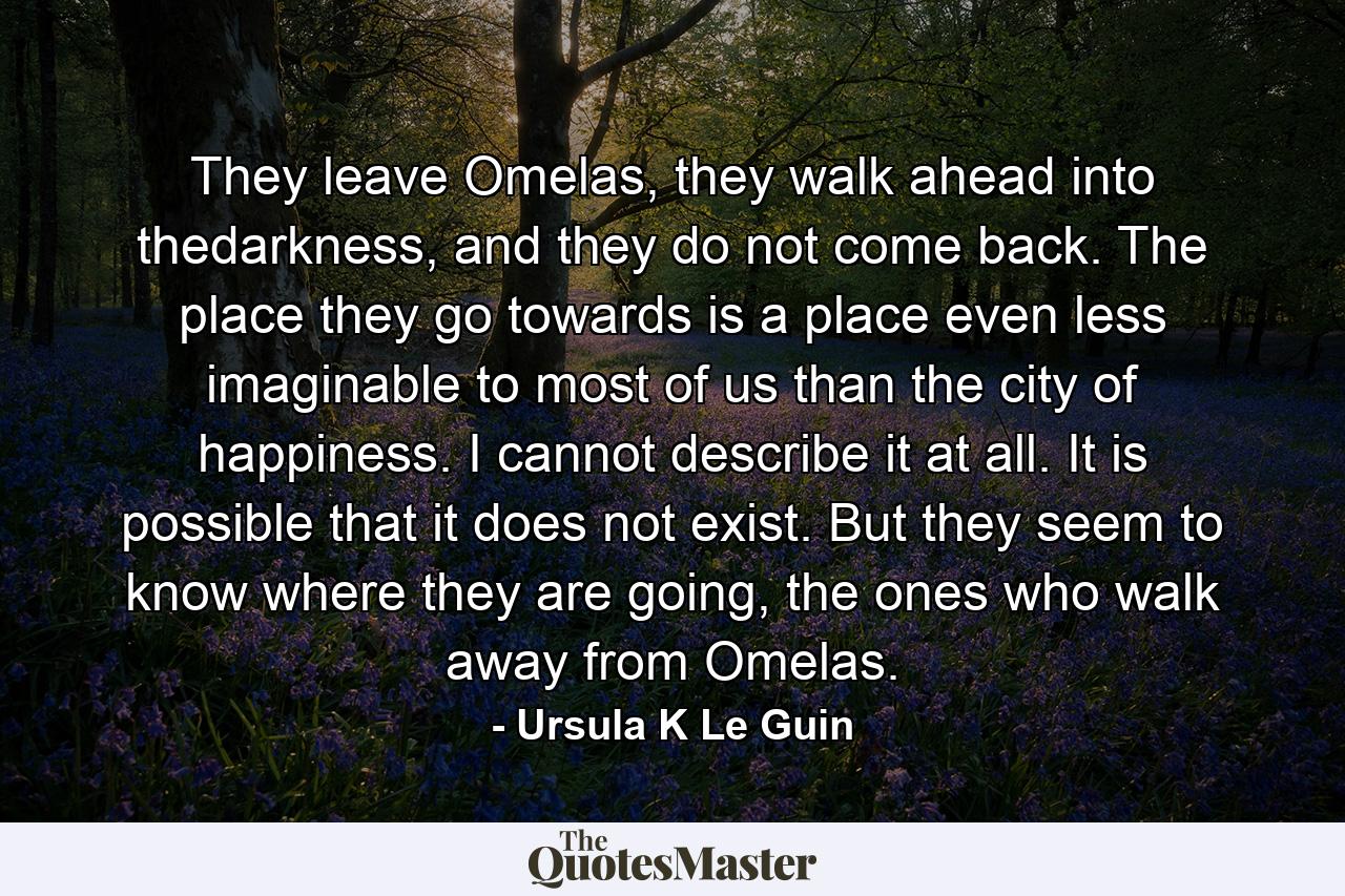 They leave Omelas, they walk ahead into thedarkness, and they do not come back. The place they go towards is a place even less imaginable to most of us than the city of happiness. I cannot describe it at all. It is possible that it does not exist. But they seem to know where they are going, the ones who walk away from Omelas. - Quote by Ursula K Le Guin