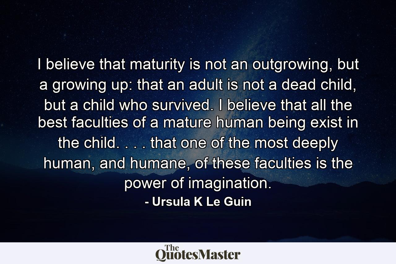 I believe that maturity is not an outgrowing, but a growing up: that an adult is not a dead child, but a child who survived. I believe that all the best faculties of a mature human being exist in the child. . . . that one of the most deeply human, and humane, of these faculties is the power of imagination. - Quote by Ursula K Le Guin