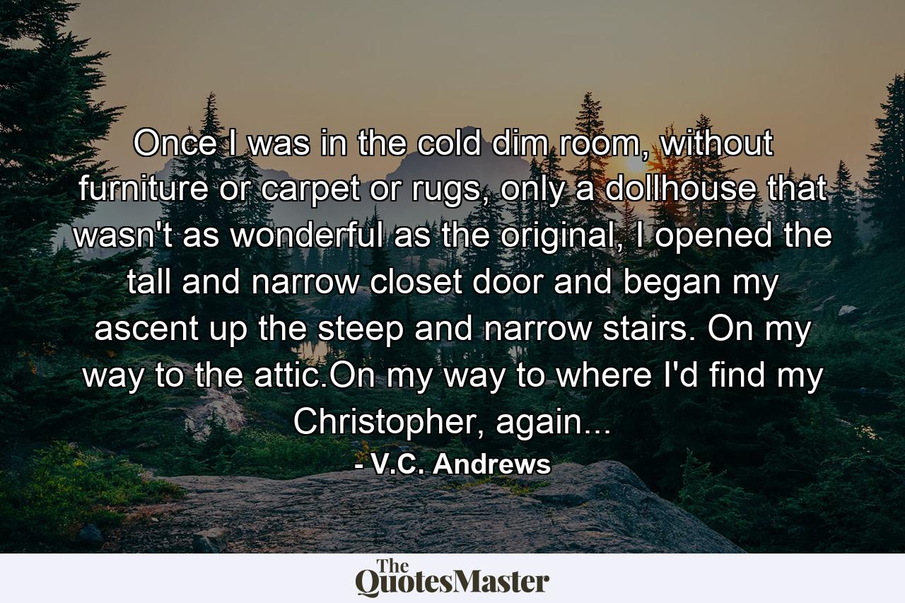 Once I was in the cold dim room, without furniture or carpet or rugs, only a dollhouse that wasn't as wonderful as the original, I opened the tall and narrow closet door and began my ascent up the steep and narrow stairs. On my way to the attic.On my way to where I'd find my Christopher, again... - Quote by V.C. Andrews