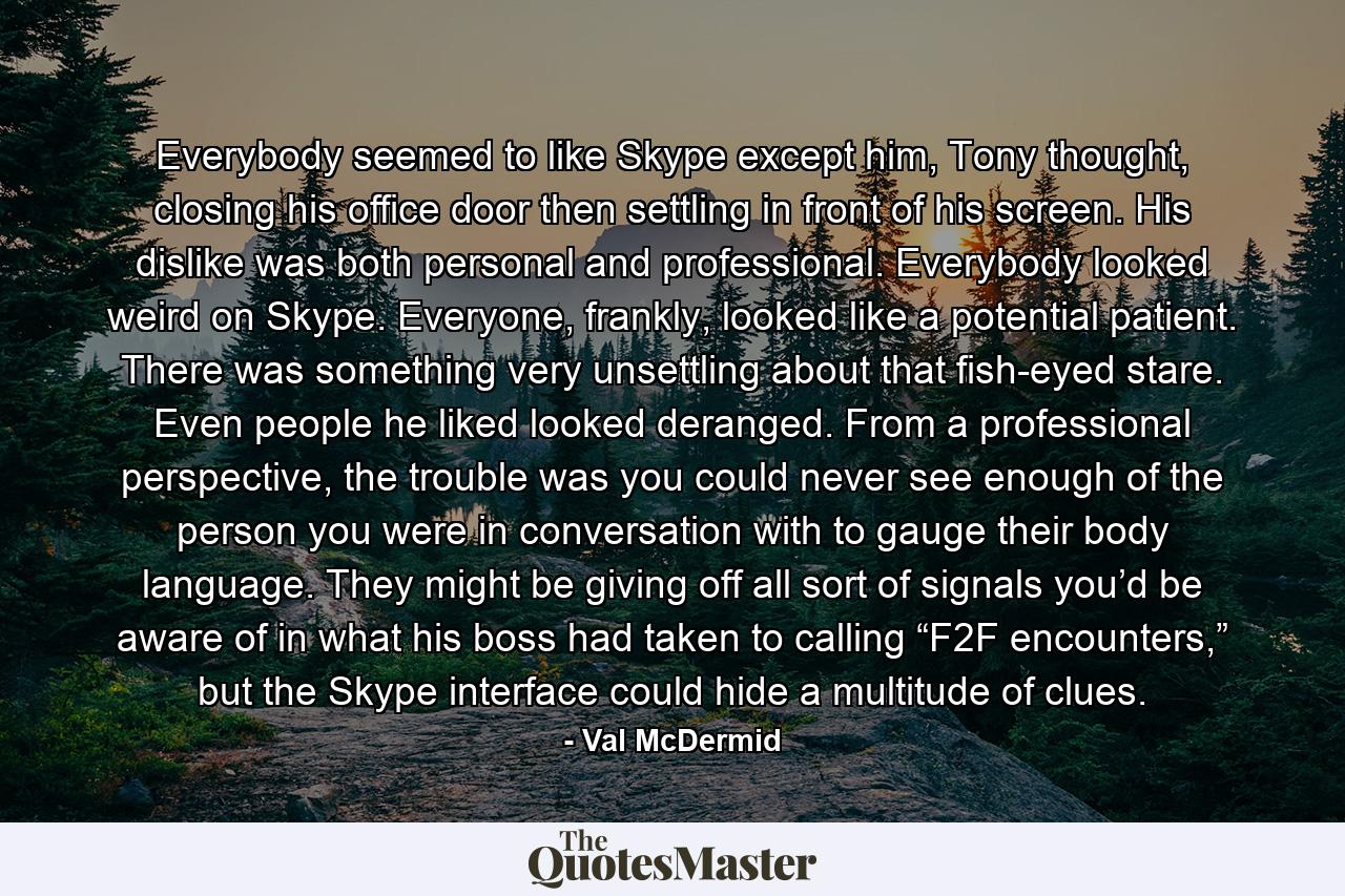 Everybody seemed to like Skype except him, Tony thought, closing his office door then settling in front of his screen. His dislike was both personal and professional. Everybody looked weird on Skype. Everyone, frankly, looked like a potential patient. There was something very unsettling about that fish-eyed stare. Even people he liked looked deranged. From a professional perspective, the trouble was you could never see enough of the person you were in conversation with to gauge their body language. They might be giving off all sort of signals you’d be aware of in what his boss had taken to calling “F2F encounters,” but the Skype interface could hide a multitude of clues. - Quote by Val McDermid