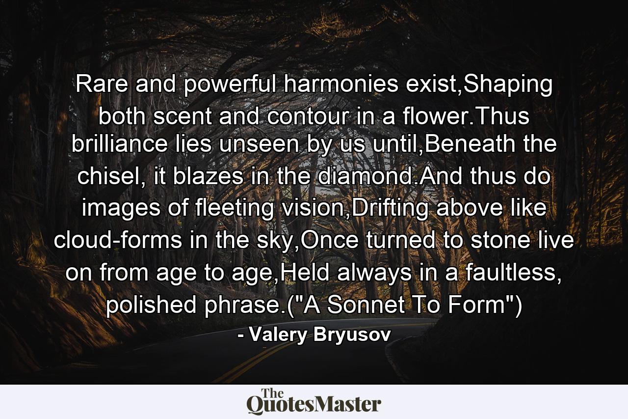 Rare and powerful harmonies exist,Shaping both scent and contour in a flower.Thus brilliance lies unseen by us until,Beneath the chisel, it blazes in the diamond.And thus do images of fleeting vision,Drifting above like cloud-forms in the sky,Once turned to stone live on from age to age,Held always in a faultless, polished phrase.(