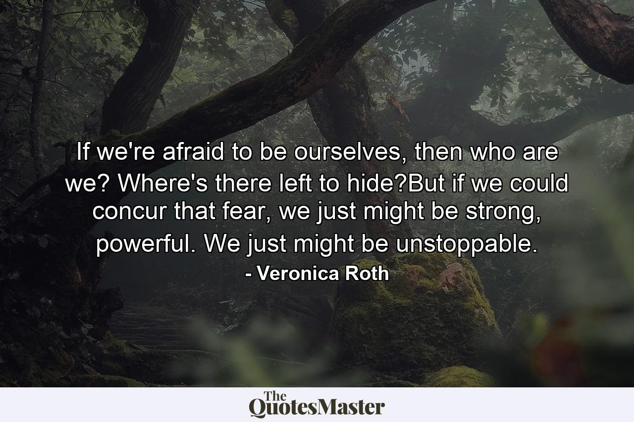 If we're afraid to be ourselves, then who are we? Where's there left to hide?But if we could concur that fear, we just might be strong, powerful. We just might be unstoppable. - Quote by Veronica Roth