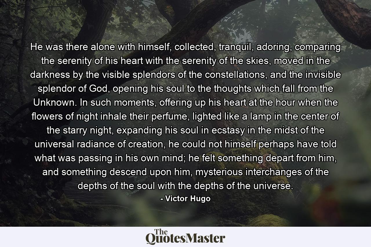 He was there alone with himself, collected, tranquil, adoring, comparing the serenity of his heart with the serenity of the skies, moved in the darkness by the visible splendors of the constellations, and the invisible splendor of God, opening his soul to the thoughts which fall from the Unknown. In such moments, offering up his heart at the hour when the flowers of night inhale their perfume, lighted like a lamp in the center of the starry night, expanding his soul in ecstasy in the midst of the universal radiance of creation, he could not himself perhaps have told what was passing in his own mind; he felt something depart from him, and something descend upon him, mysterious interchanges of the depths of the soul with the depths of the universe. - Quote by Victor Hugo