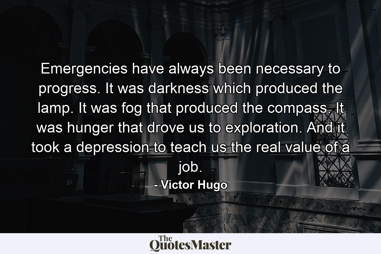 Emergencies have always been necessary to progress. It was darkness which produced the lamp. It was fog that produced the compass. It was hunger that drove us to exploration. And it took a depression to teach us the real value of a job. - Quote by Victor Hugo