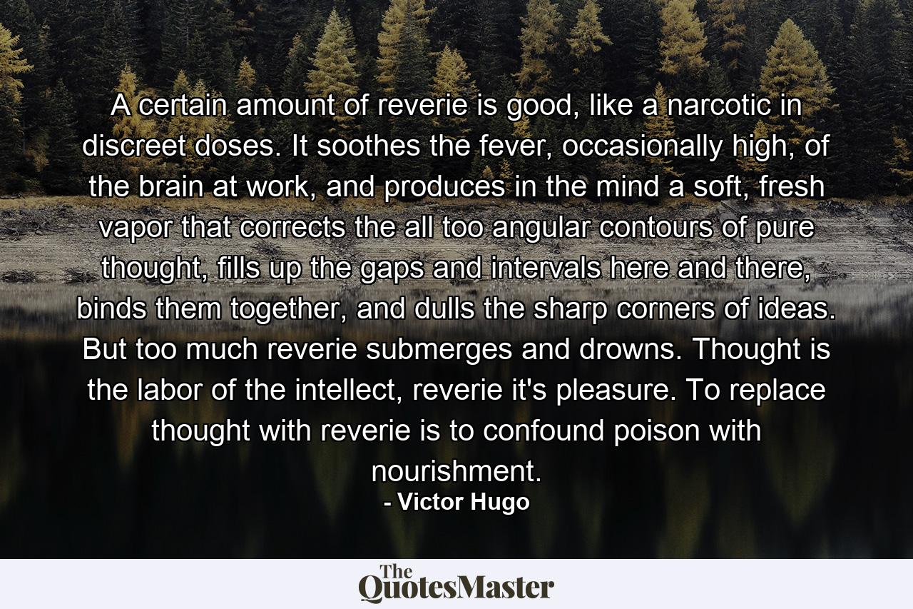 A certain amount of reverie is good, like a narcotic in discreet doses. It soothes the fever, occasionally high, of the brain at work, and produces in the mind a soft, fresh vapor that corrects the all too angular contours of pure thought, fills up the gaps and intervals here and there, binds them together, and dulls the sharp corners of ideas. But too much reverie submerges and drowns. Thought is the labor of the intellect, reverie it's pleasure. To replace thought with reverie is to confound poison with nourishment. - Quote by Victor Hugo