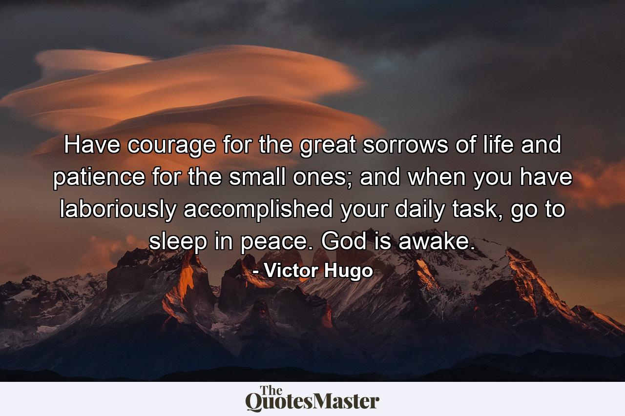 Have courage for the great sorrows of life and patience for the small ones; and when you have laboriously accomplished your daily task, go to sleep in peace. God is awake. - Quote by Victor Hugo