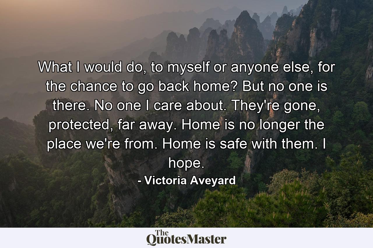 What I would do, to myself or anyone else, for the chance to go back home? But no one is there. No one I care about. They're gone, protected, far away. Home is no longer the place we're from. Home is safe with them. I hope. - Quote by Victoria Aveyard