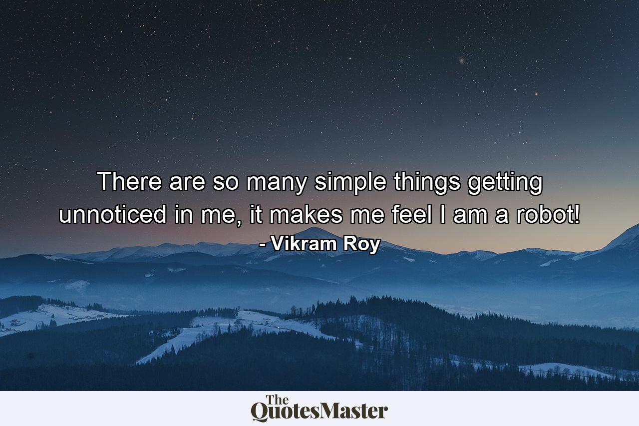 There are so many simple things getting unnoticed in me, it makes me feel I am a robot! - Quote by Vikram Roy