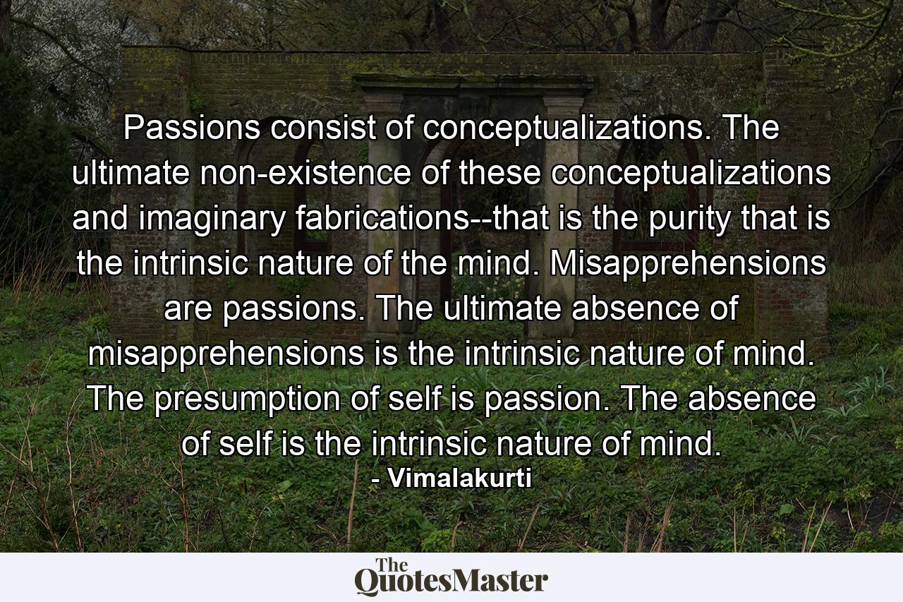 Passions consist of conceptualizations. The ultimate non-existence of these conceptualizations and imaginary fabrications--that is the purity that is the intrinsic nature of the mind. Misapprehensions are passions. The ultimate absence of misapprehensions is the intrinsic nature of mind. The presumption of self is passion. The absence of self is the intrinsic nature of mind. - Quote by Vimalakurti