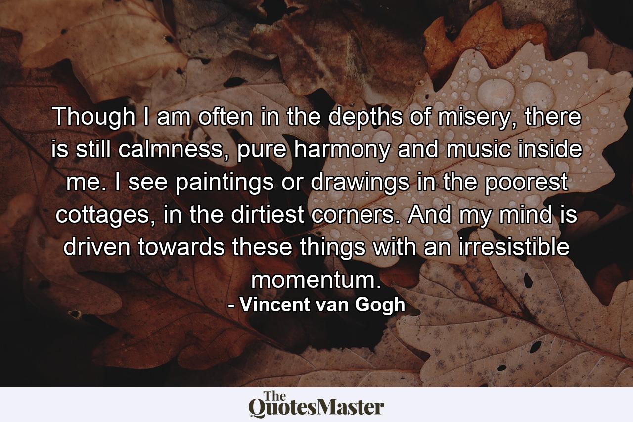 Though I am often in the depths of misery, there is still calmness, pure harmony and music inside me. I see paintings or drawings in the poorest cottages, in the dirtiest corners. And my mind is driven towards these things with an irresistible momentum. - Quote by Vincent van Gogh