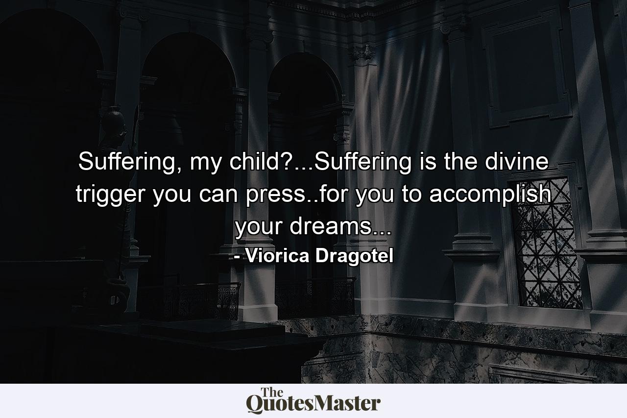 Suffering, my child?...Suffering is the divine trigger you can press..for you to accomplish your dreams... - Quote by Viorica Dragotel