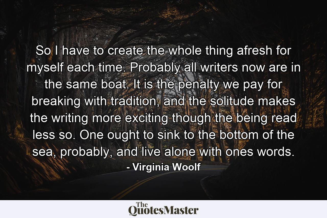 So I have to create the whole thing afresh for myself each time. Probably all writers now are in the same boat. It is the penalty we pay for breaking with tradition, and the solitude makes the writing more exciting though the being read less so. One ought to sink to the bottom of the sea, probably, and live alone with ones words. - Quote by Virginia Woolf