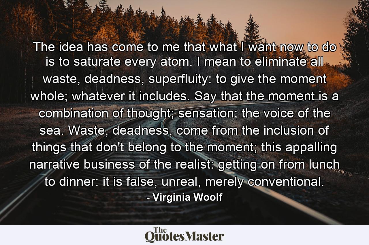 The idea has come to me that what I want now to do is to saturate every atom. I mean to eliminate all waste, deadness, superfluity: to give the moment whole; whatever it includes. Say that the moment is a combination of thought; sensation; the voice of the sea. Waste, deadness, come from the inclusion of things that don't belong to the moment; this appalling narrative business of the realist: getting on from lunch to dinner: it is false, unreal, merely conventional. - Quote by Virginia Woolf