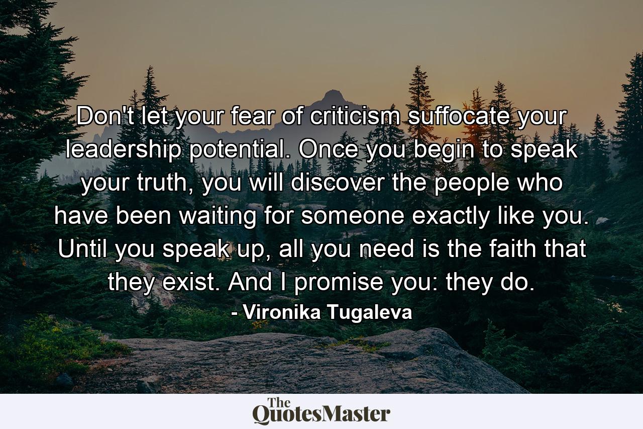 Don't let your fear of criticism suffocate your leadership potential. Once you begin to speak your truth, you will discover the people who have been waiting for someone exactly like you. Until you speak up, all you need is the faith that they exist. And I promise you: they do. - Quote by Vironika Tugaleva