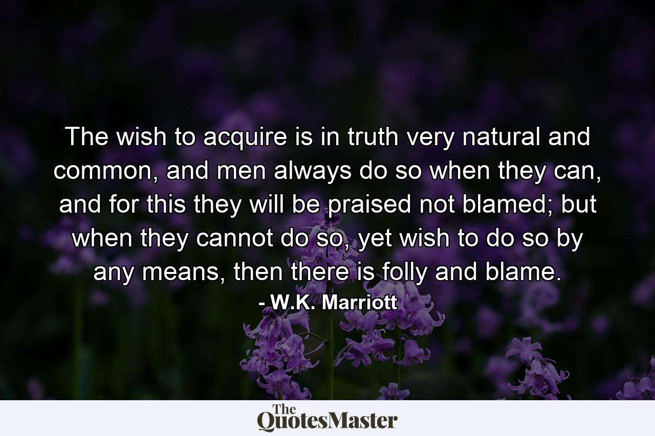 The wish to acquire is in truth very natural and common, and men always do so when they can, and for this they will be praised not blamed; but when they cannot do so, yet wish to do so by any means, then there is folly and blame. - Quote by W.K. Marriott