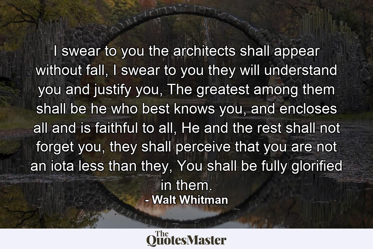 I swear to you the architects shall appear without fall, I swear to you they will understand you and justify you, The greatest among them shall be he who best knows you, and encloses all and is faithful to all, He and the rest shall not forget you, they shall perceive that you are not an iota less than they, You shall be fully glorified in them. - Quote by Walt Whitman