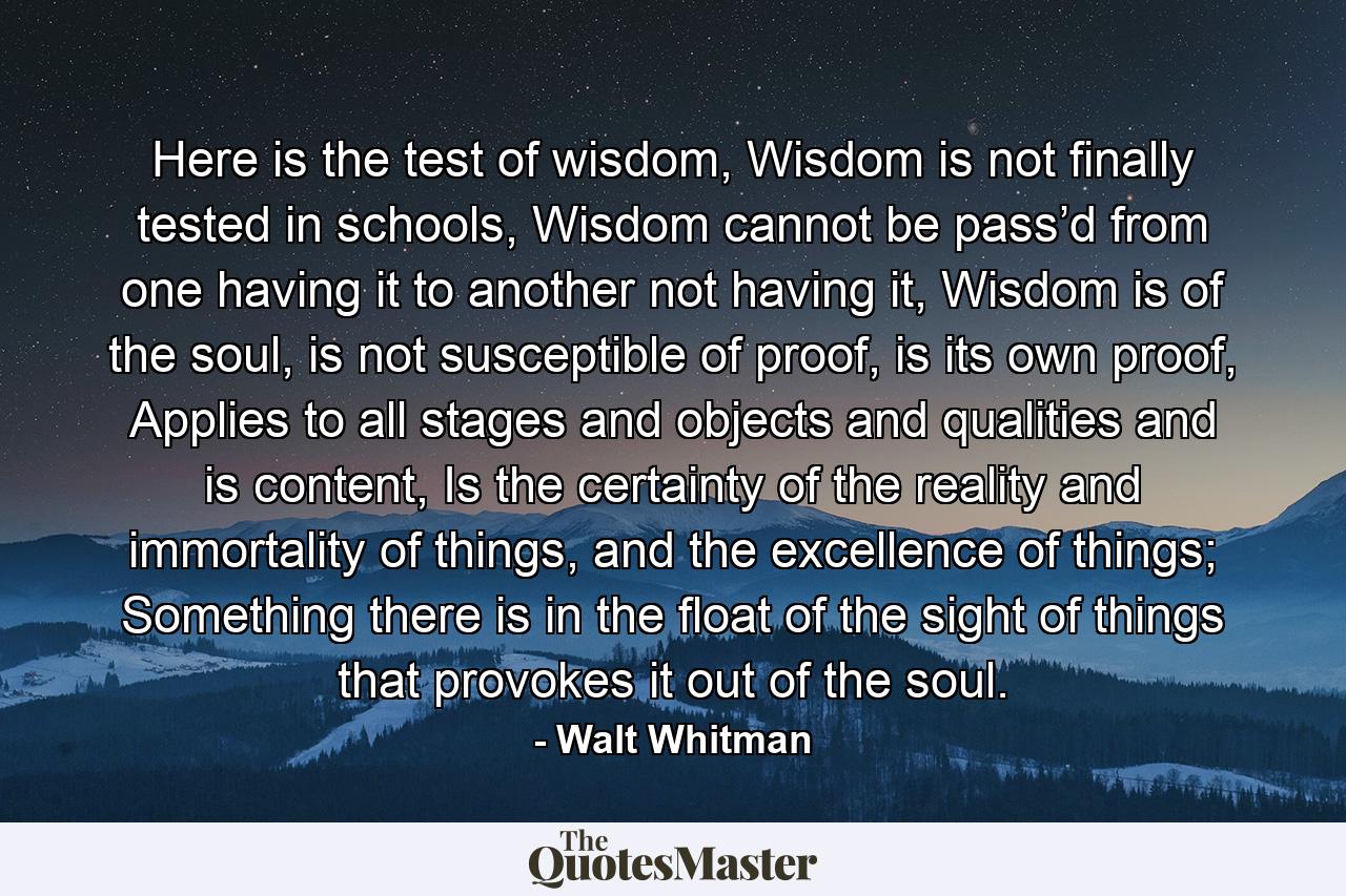 Here is the test of wisdom, Wisdom is not finally tested in schools, Wisdom cannot be pass’d from one having it to another not having it, Wisdom is of the soul, is not susceptible of proof, is its own proof, Applies to all stages and objects and qualities and is content, Is the certainty of the reality and immortality of things, and the excellence of things; Something there is in the float of the sight of things that provokes it out of the soul. - Quote by Walt Whitman