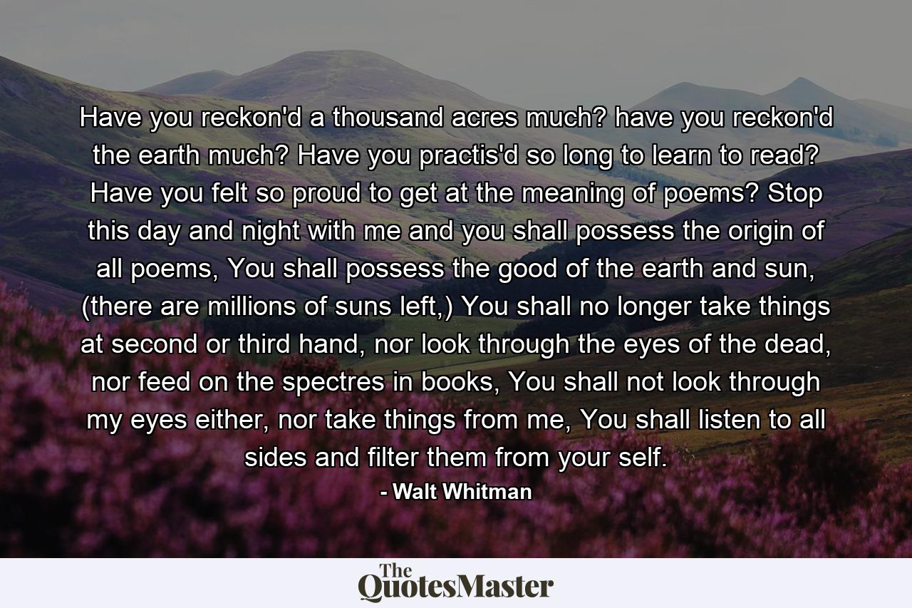 Have you reckon'd a thousand acres much? have you reckon'd the earth much? Have you practis'd so long to learn to read? Have you felt so proud to get at the meaning of poems? Stop this day and night with me and you shall possess the origin of all poems, You shall possess the good of the earth and sun, (there are millions of suns left,) You shall no longer take things at second or third hand, nor look through the eyes of the dead, nor feed on the spectres in books, You shall not look through my eyes either, nor take things from me, You shall listen to all sides and filter them from your self. - Quote by Walt Whitman