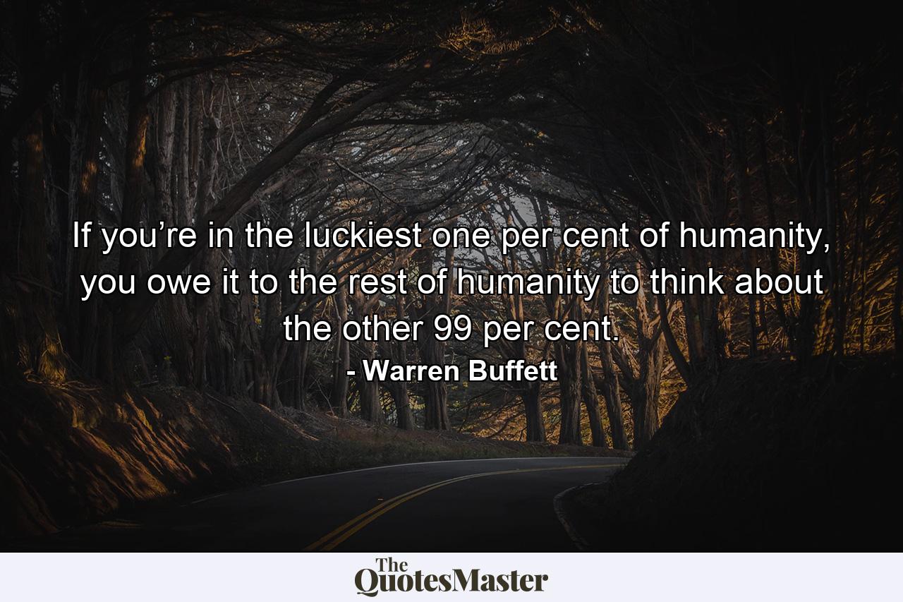 If you’re in the luckiest one per cent of humanity, you owe it to the rest of humanity to think about the other 99 per cent. - Quote by Warren Buffett