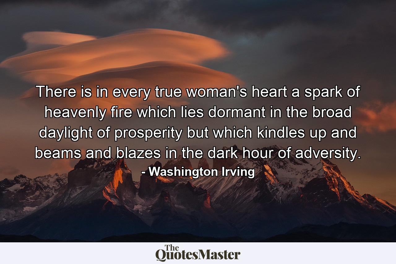 There is in every true woman's heart a spark of heavenly fire  which lies dormant in the broad daylight of prosperity  but which kindles up and beams and blazes in the dark hour of adversity. - Quote by Washington Irving