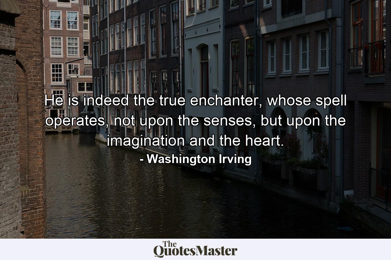 He is indeed the true enchanter, whose spell operates, not upon the senses, but upon the imagination and the heart. - Quote by Washington Irving