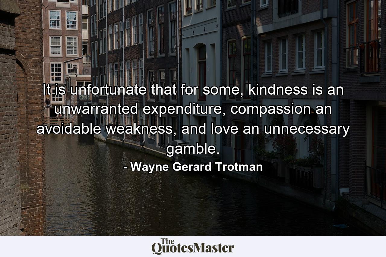 It is unfortunate that for some, kindness is an unwarranted expenditure, compassion an avoidable weakness, and love an unnecessary gamble. - Quote by Wayne Gerard Trotman