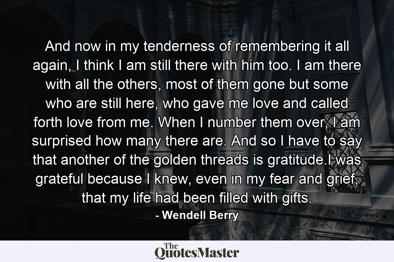 And now in my tenderness of remembering it all again, I think I am still there with him too. I am there with all the others, most of them gone but some who are still here, who gave me love and called forth love from me. When I number them over, I am surprised how many there are. And so I have to say that another of the golden threads is gratitude.I was grateful because I knew, even in my fear and grief, that my life had been filled with gifts. - Quote by Wendell Berry