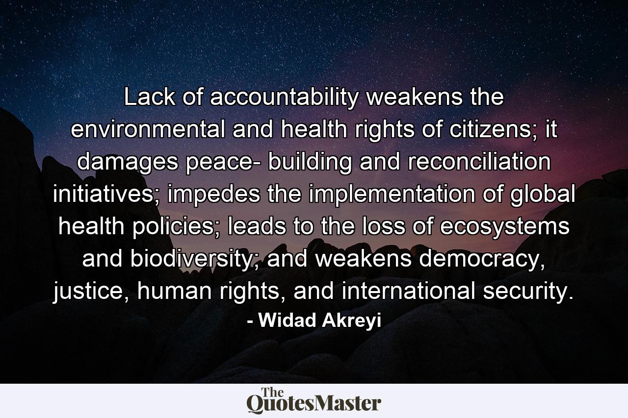 Lack of accountability weakens the environmental and health rights of citizens; it damages peace- building and reconciliation initiatives; impedes the implementation of global health policies; leads to the loss of ecosystems and biodiversity; and weakens democracy, justice, human rights, and international security. - Quote by Widad Akreyi