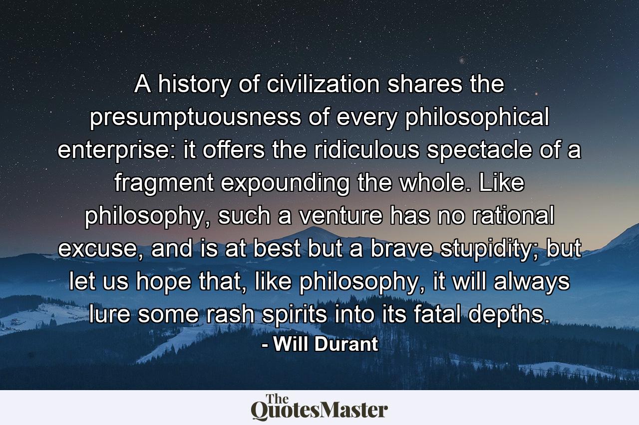 A history of civilization shares the presumptuousness of every philosophical enterprise: it offers the ridiculous spectacle of a fragment expounding the whole. Like philosophy, such a venture has no rational excuse, and is at best but a brave stupidity; but let us hope that, like philosophy, it will always lure some rash spirits into its fatal depths. - Quote by Will Durant