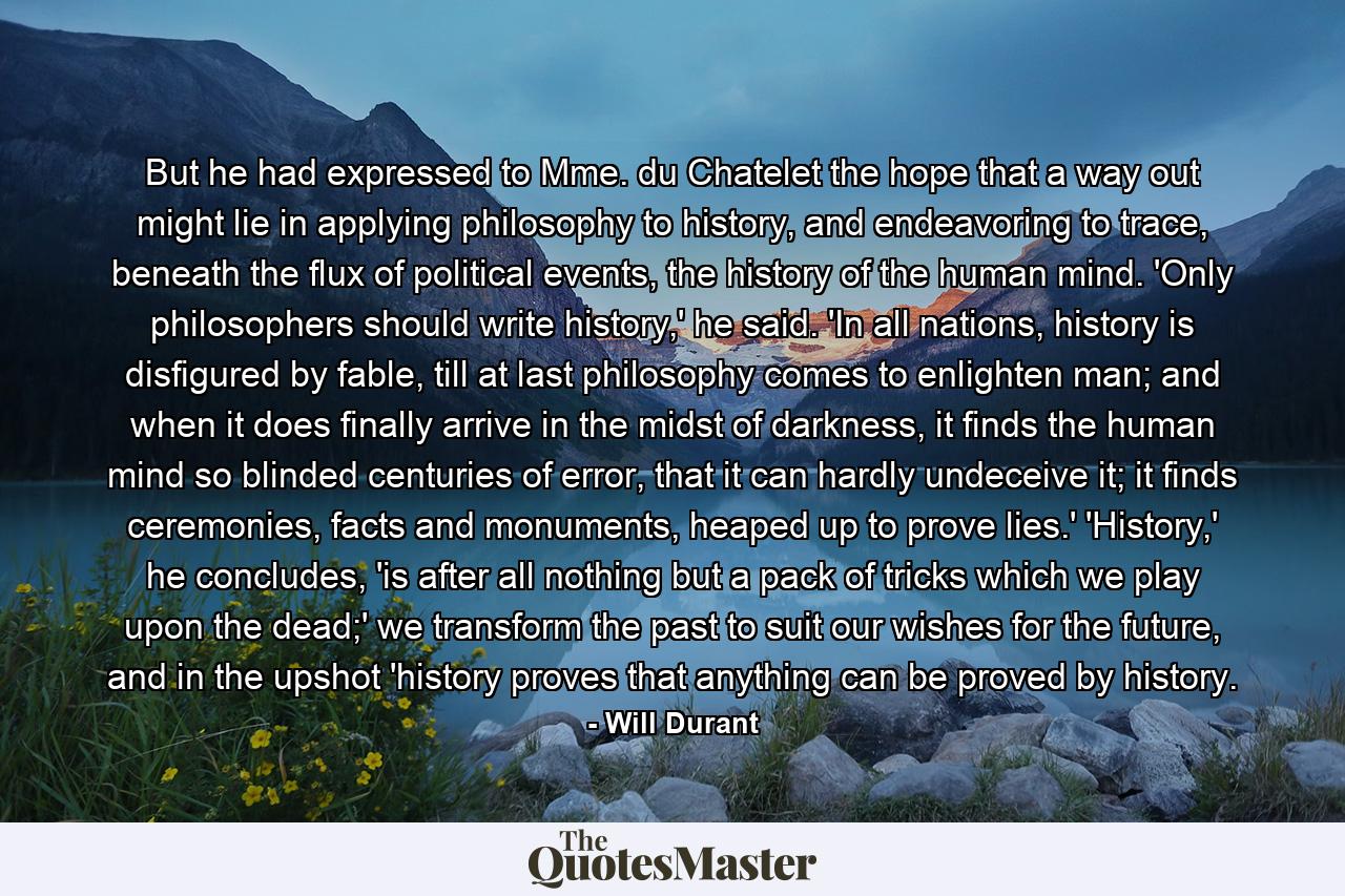 But he had expressed to Mme. du Chatelet the hope that a way out might lie in applying philosophy to history, and endeavoring to trace, beneath the flux of political events, the history of the human mind. 'Only philosophers should write history,' he said. 'In all nations, history is disfigured by fable, till at last philosophy comes to enlighten man; and when it does finally arrive in the midst of darkness, it finds the human mind so blinded centuries of error, that it can hardly undeceive it; it finds ceremonies, facts and monuments, heaped up to prove lies.' 'History,' he concludes, 'is after all nothing but a pack of tricks which we play upon the dead;' we transform the past to suit our wishes for the future, and in the upshot 'history proves that anything can be proved by history. - Quote by Will Durant