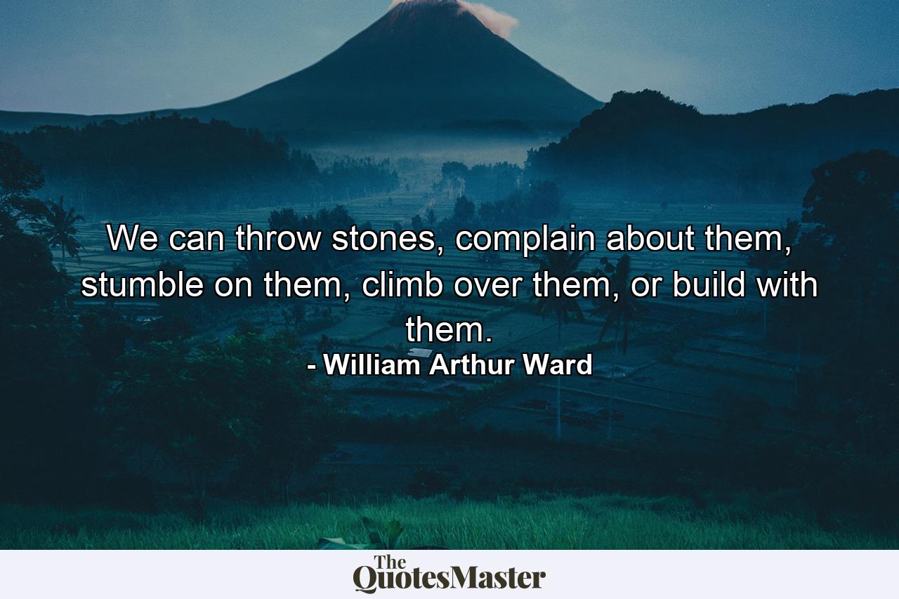 We can throw stones, complain about them, stumble on them, climb over them, or build with them. - Quote by William Arthur Ward