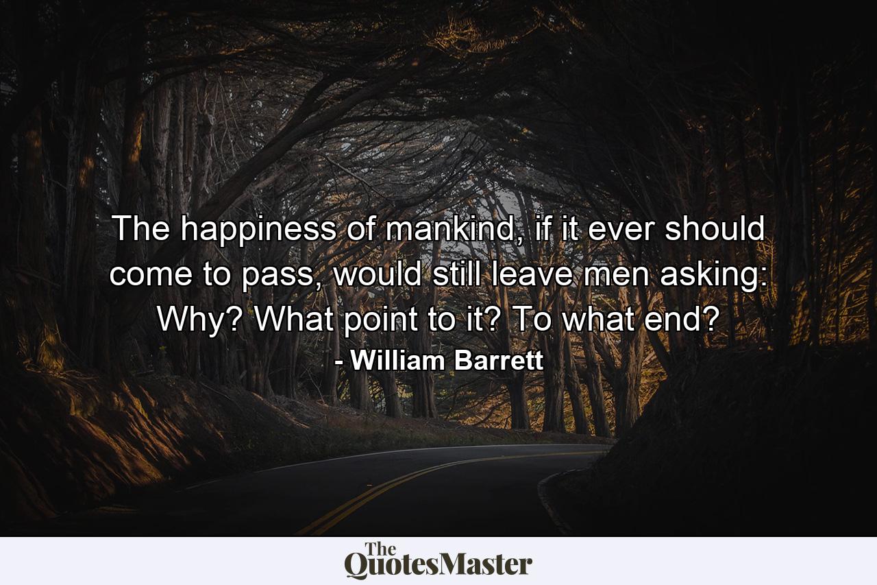 The happiness of mankind, if it ever should come to pass, would still leave men asking: Why? What point to it? To what end? - Quote by William Barrett