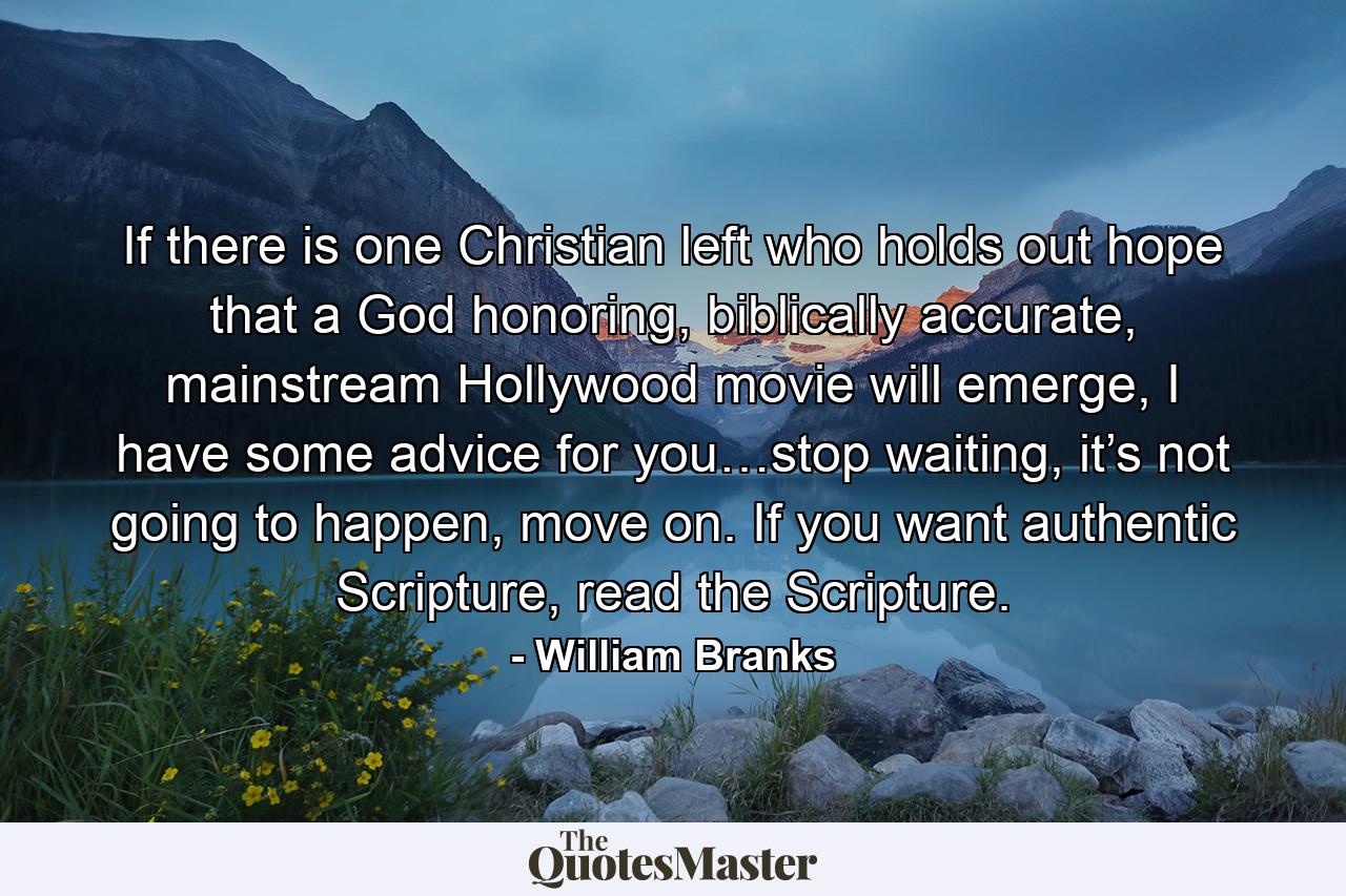 If there is one Christian left who holds out hope that a God honoring, biblically accurate, mainstream Hollywood movie will emerge, I have some advice for you…stop waiting, it’s not going to happen, move on. If you want authentic Scripture, read the Scripture. - Quote by William Branks