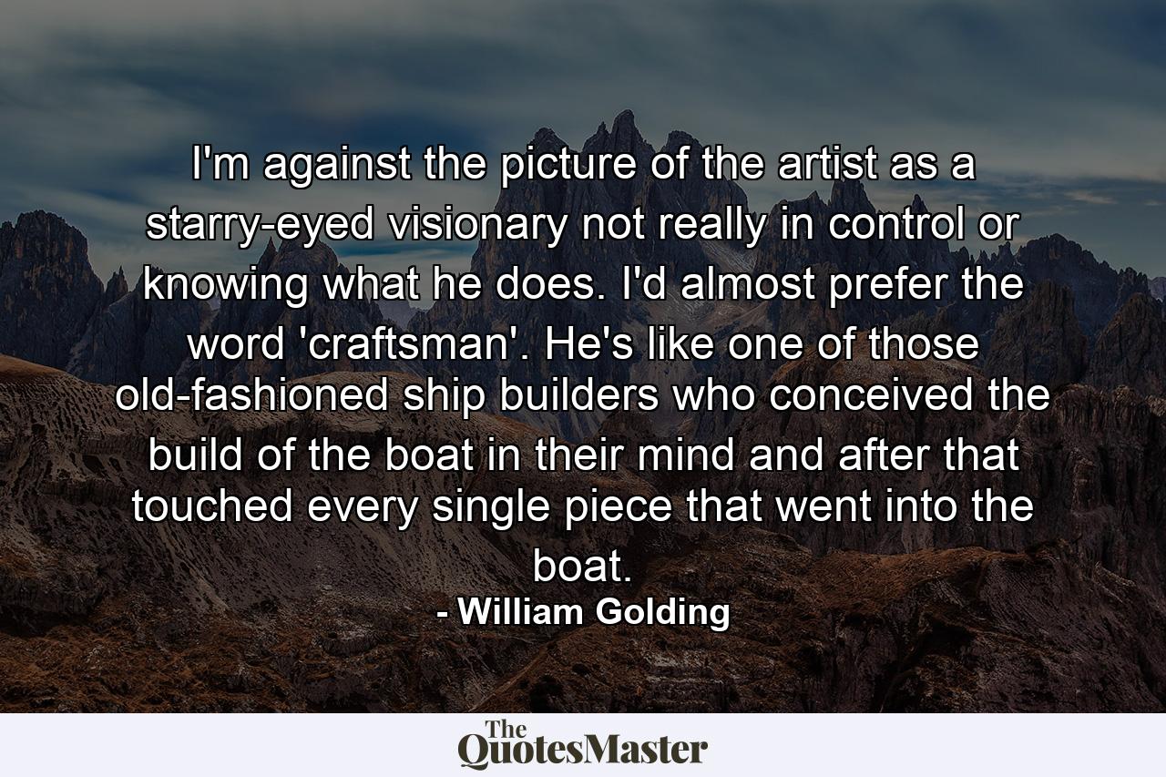 I'm against the picture of the artist as a starry-eyed visionary not really in control or knowing what he does. I'd almost prefer the word 'craftsman'. He's like one of those old-fashioned ship builders who conceived the build of the boat in their mind and after that touched every single piece that went into the boat. - Quote by William Golding