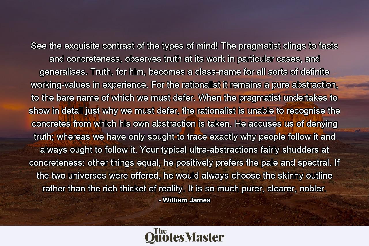 See the exquisite contrast of the types of mind! The pragmatist clings to facts and concreteness, observes truth at its work in particular cases, and generalises. Truth, for him, becomes a class-name for all sorts of definite working-values in experience. For the rationalist it remains a pure abstraction, to the bare name of which we must defer. When the pragmatist undertakes to show in detail just why we must defer, the rationalist is unable to recognise the concretes from which his own abstraction is taken. He accuses us of denying truth; whereas we have only sought to trace exactly why people follow it and always ought to follow it. Your typical ultra-abstractions fairly shudders at concreteness: other things equal, he positively prefers the pale and spectral. If the two universes were offered, he would always choose the skinny outline rather than the rich thicket of reality. It is so much purer, clearer, nobler. - Quote by William James