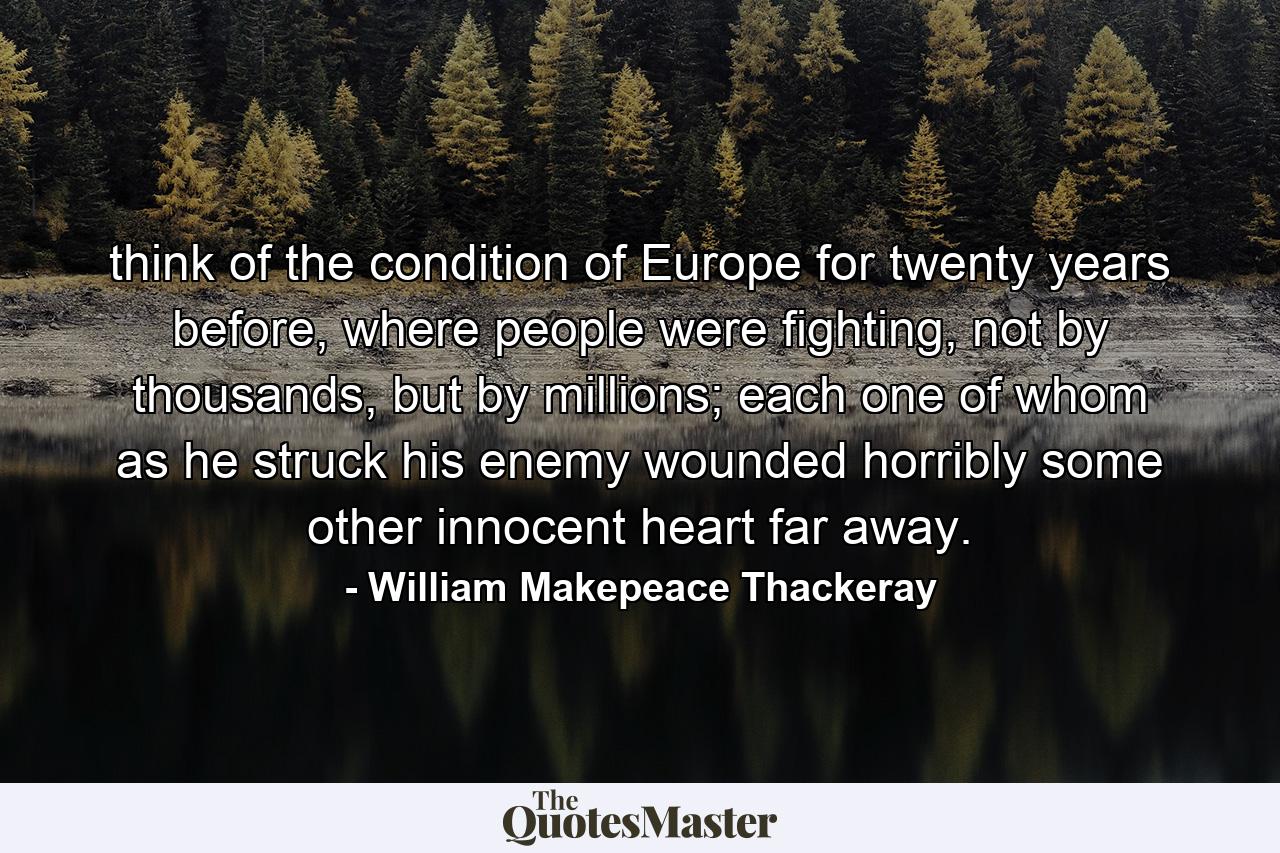 think of the condition of Europe for twenty years before, where people were fighting, not by thousands, but by millions; each one of whom as he struck his enemy wounded horribly some other innocent heart far away. - Quote by William Makepeace Thackeray