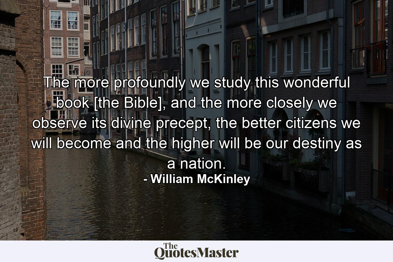 The more profoundly we study this wonderful book [the Bible], and the more closely we observe its divine precept, the better citizens we will become and the higher will be our destiny as a nation. - Quote by William McKinley