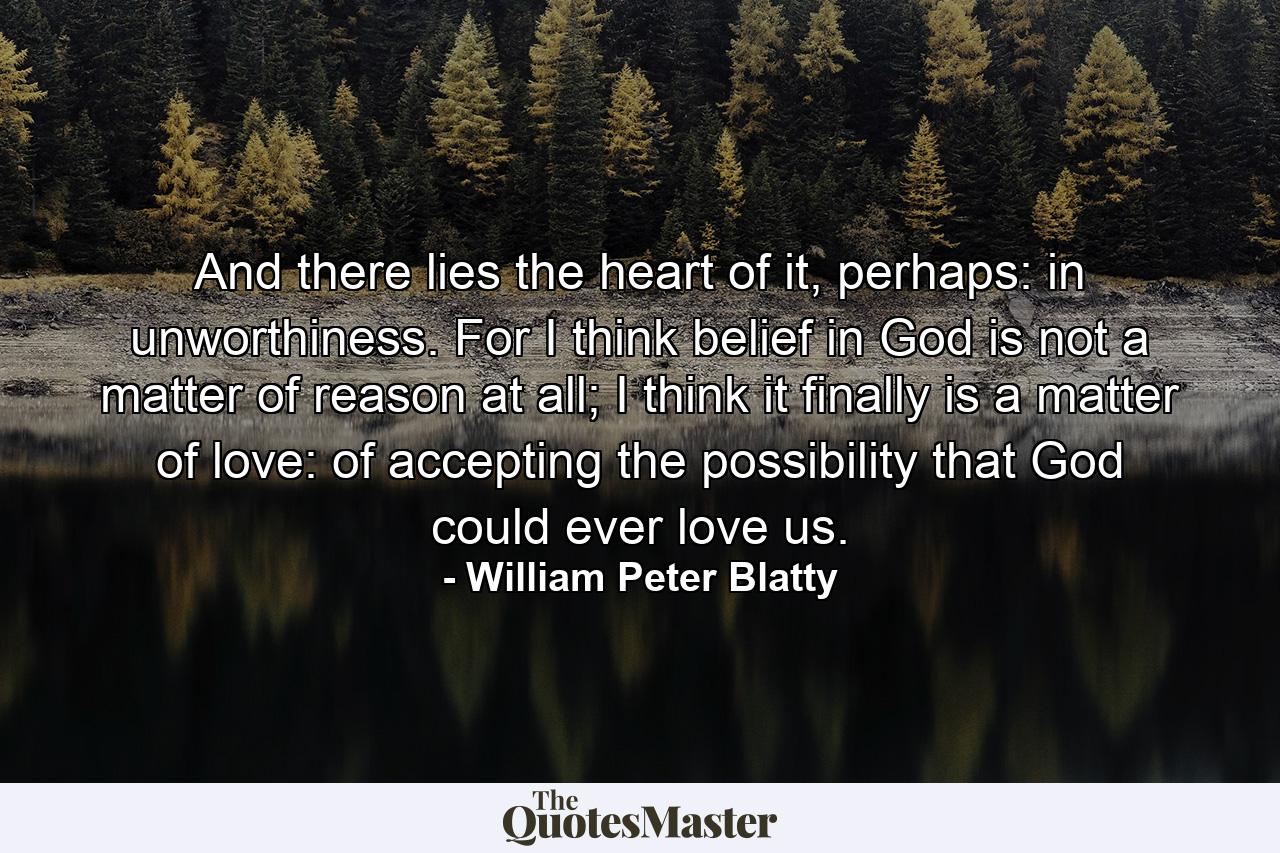 And there lies the heart of it, perhaps: in unworthiness. For I think belief in God is not a matter of reason at all; I think it finally is a matter of love: of accepting the possibility that God could ever love us. - Quote by William Peter Blatty