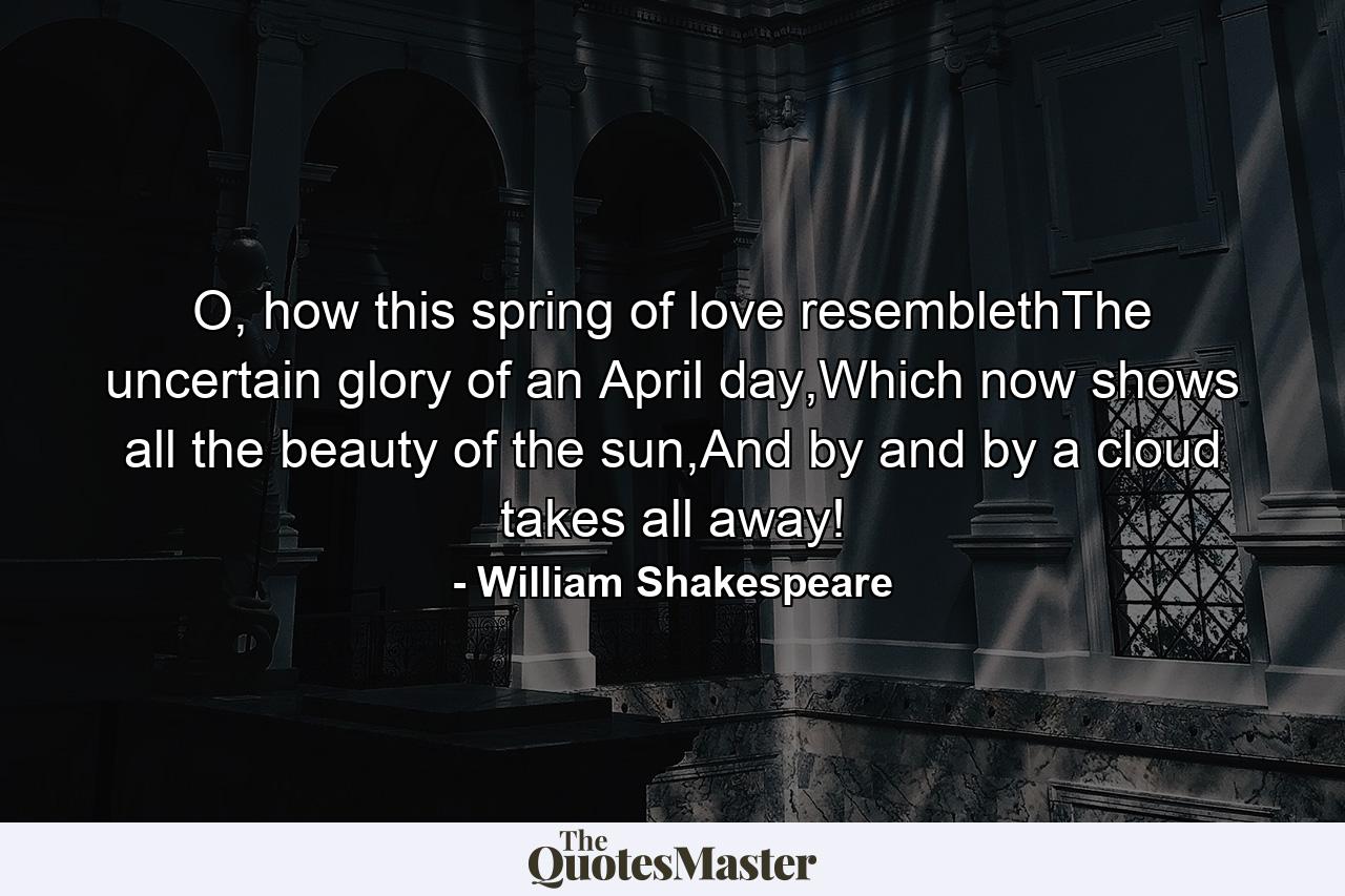 O, how this spring of love resemblethThe uncertain glory of an April day,Which now shows all the beauty of the sun,And by and by a cloud takes all away! - Quote by William Shakespeare