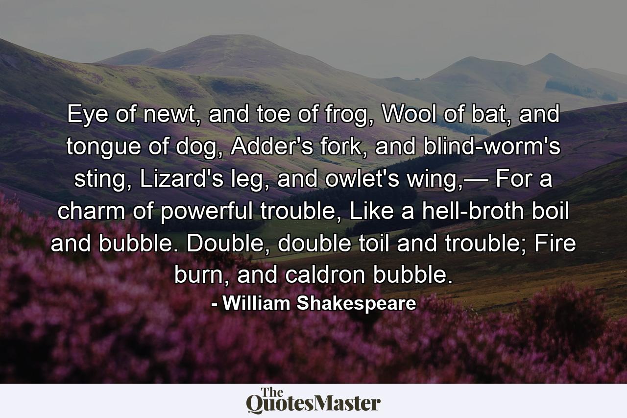 Eye of newt, and toe of frog, Wool of bat, and tongue of dog, Adder's fork, and blind-worm's sting, Lizard's leg, and owlet's wing,— For a charm of powerful trouble, Like a hell-broth boil and bubble. Double, double toil and trouble; Fire burn, and caldron bubble. - Quote by William Shakespeare