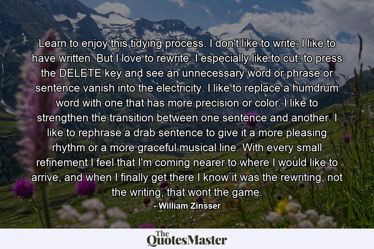 Learn to enjoy this tidying process. I don't like to write; I like to have written. But I love to rewrite. I especially like to cut: to press the DELETE key and see an unnecessary word or phrase or sentence vanish into the electricity. I like to replace a humdrum word with one that has more precision or color. I like to strengthen the transition between one sentence and another. I like to rephrase a drab sentence to give it a more pleasing rhythm or a more graceful musical line. With every small refinement I feel that I'm coming nearer to where I would like to arrive, and when I finally get there I know it was the rewriting, not the writing, that wont the game. - Quote by William Zinsser