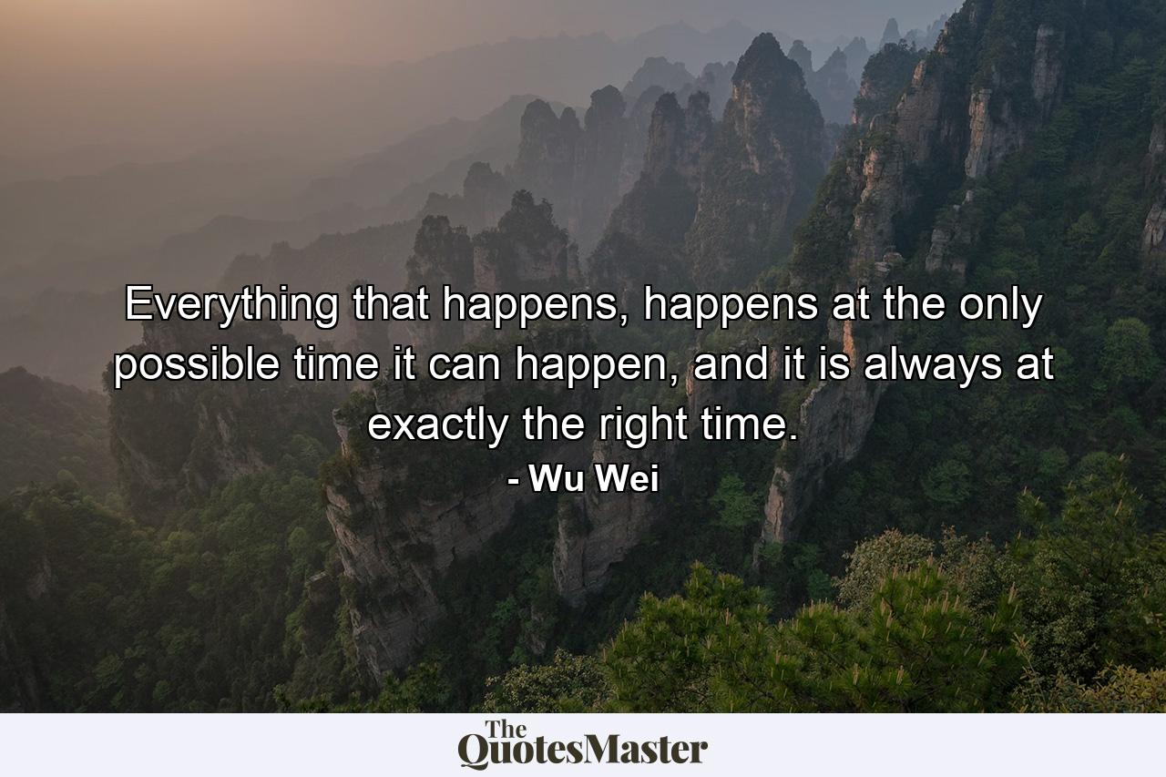 Everything that happens, happens at the only possible time it can happen, and it is always at exactly the right time. - Quote by Wu Wei