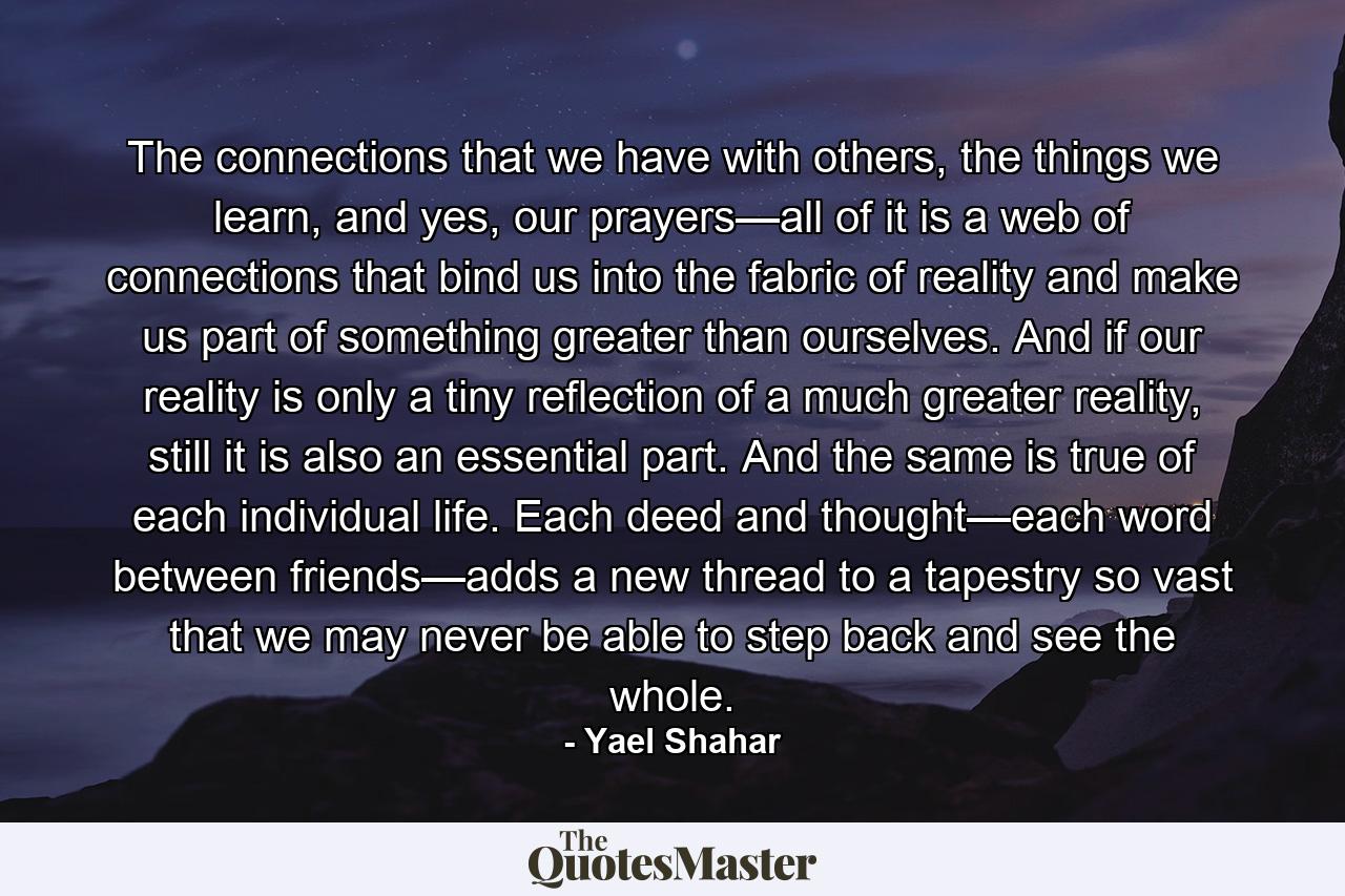 The connections that we have with others, the things we learn, and yes, our prayers—all of it is a web of connections that bind us into the fabric of reality and make us part of something greater than ourselves. And if our reality is only a tiny reflection of a much greater reality, still it is also an essential part. And the same is true of each individual life. Each deed and thought—each word between friends—adds a new thread to a tapestry so vast that we may never be able to step back and see the whole. - Quote by Yael Shahar