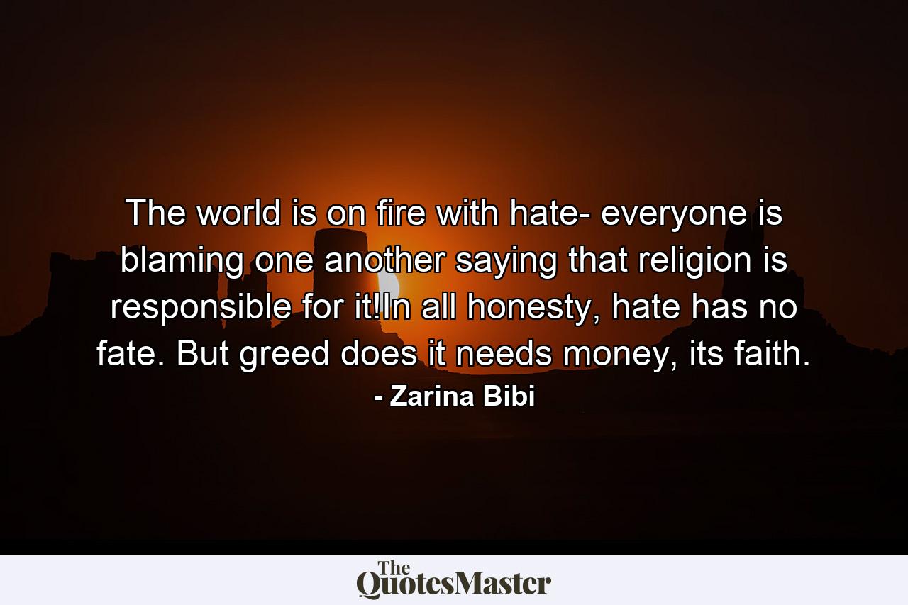 The world is on fire with hate- everyone is blaming one another saying that religion is responsible for it!In all honesty, hate has no fate. But greed does it needs money, its faith. - Quote by Zarina Bibi