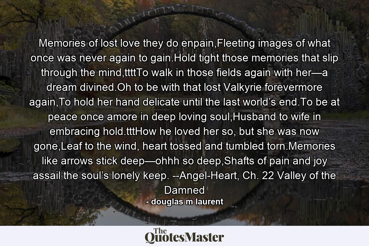 Memories of lost love they do enpain,Fleeting images of what once was never again to gain.Hold tight those memories that slip through the mind,ttttTo walk in those fields again with her—a dream divined.Oh to be with that lost Valkyrie forevermore again,To hold her hand delicate until the last world’s end.To be at peace once amore in deep loving soul,Husband to wife in embracing hold.tttHow he loved her so, but she was now gone,Leaf to the wind, heart tossed and tumbled torn.Memories like arrows stick deep—ohhh so deep,Shafts of pain and joy assail the soul’s lonely keep. --Angel-Heart, Ch. 22 Valley of the Damned - Quote by douglas m laurent