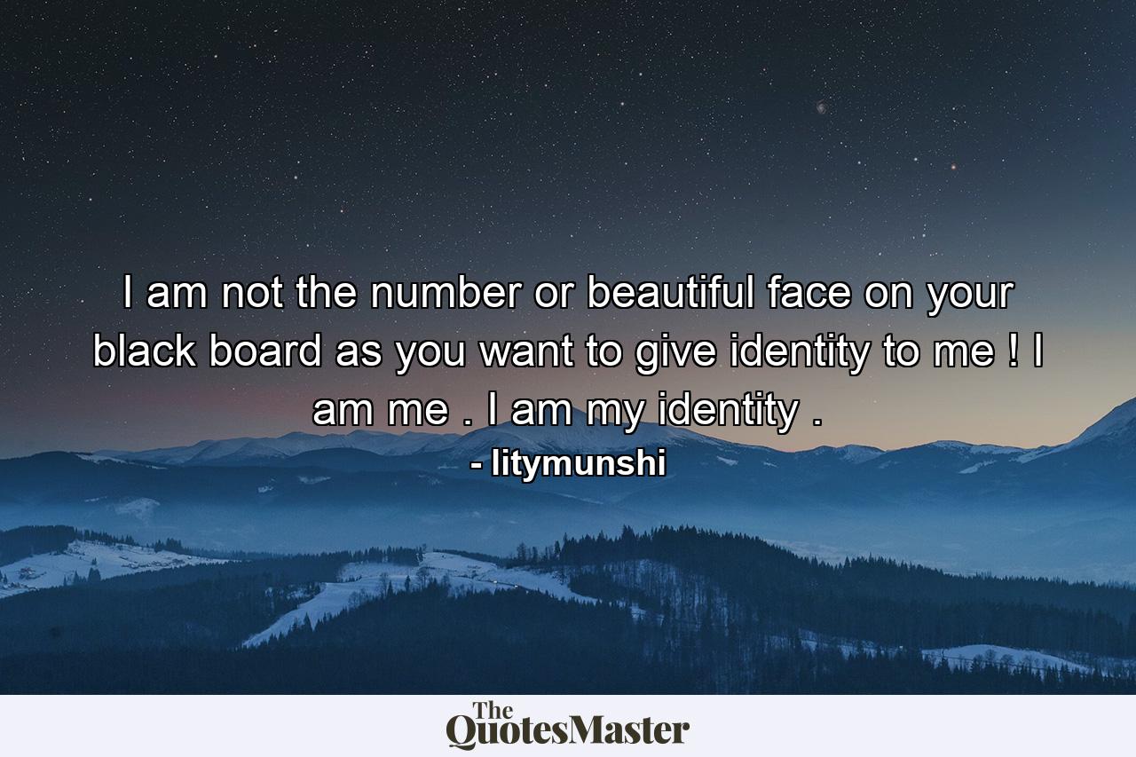 I am not the number or beautiful face on your black board as you want to give identity to me ! I am me . I am my identity . - Quote by litymunshi